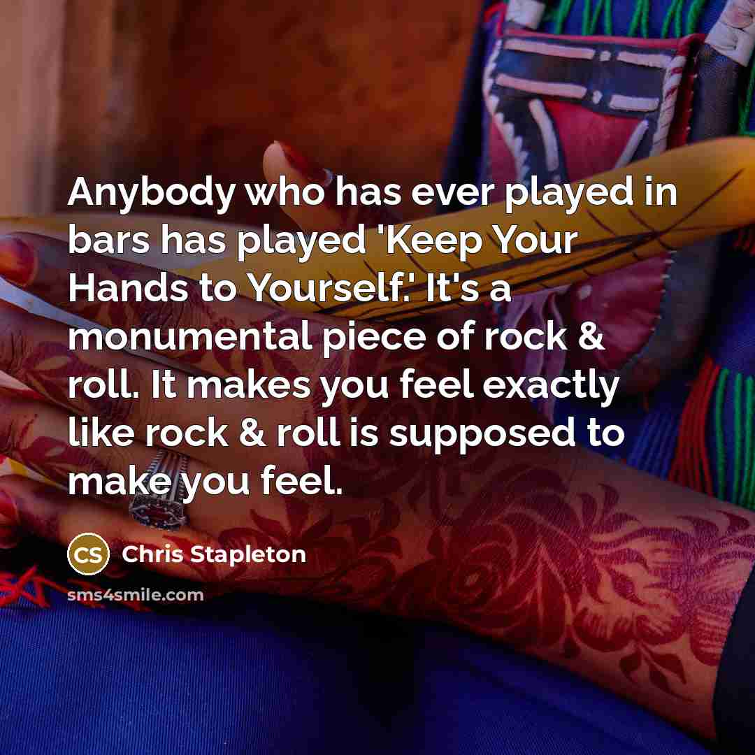 “Anybody who has ever played in bars has played 'Keep Your Hands to Yourself.' It's a monumental piece of rock & roll. It makes you feel exactly like rock & roll is supposed to make you feel.” quote by Chris Stapleton