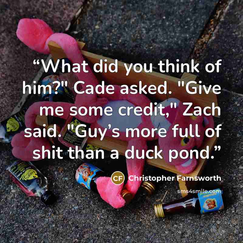“What did you think of him?" Cade asked. "Give me some credit," Zach said. "Guy’s more full of shit than a duck pond.” quote by Christopher Farnsworth