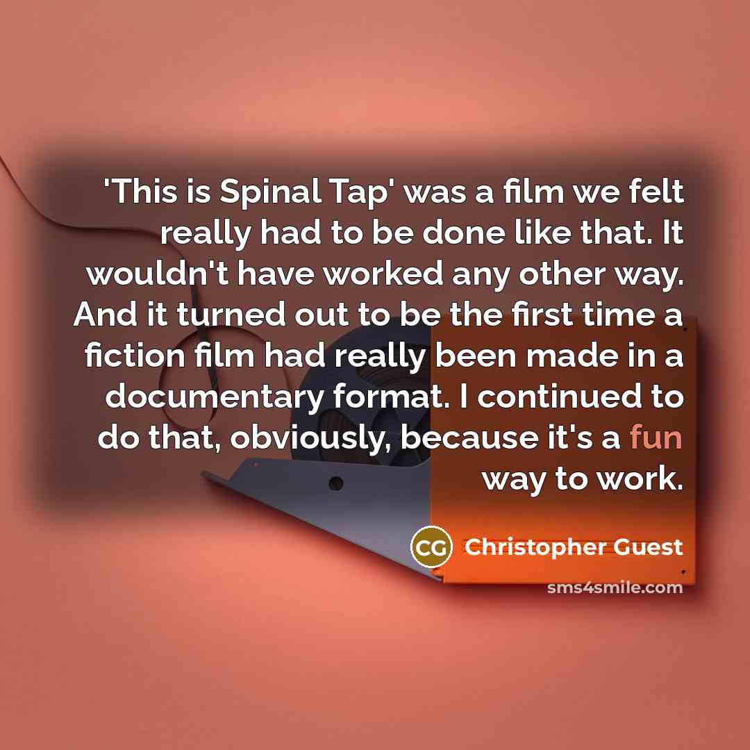 “'This is Spinal Tap' was a film we felt really had to be done like that. It wouldn't have worked any other way. And it turned out to be the first time a fiction film had really been made in a documentary format. I continued to do that, obviously, because it's a fun way to work.” quote by Christopher Guest