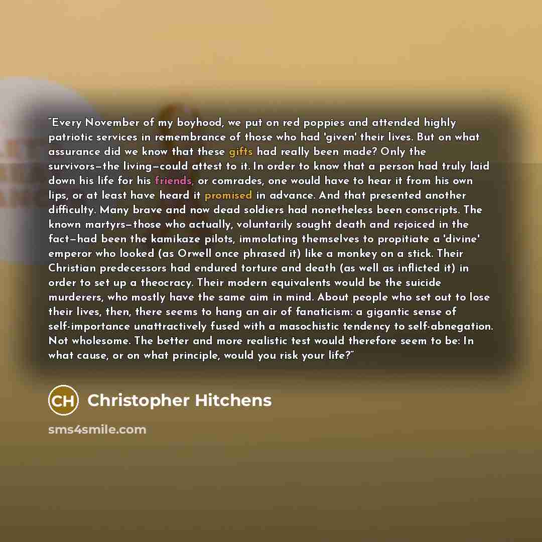 “Every November of my boyhood, we put on red poppies and attended highly patriotic services in remembrance of those who had 'given' their lives. But on what assurance did we know that these gifts had really been made? Only the survivors—the living—could attest to it. In order to know that a person…” quote by Christopher Hitchens