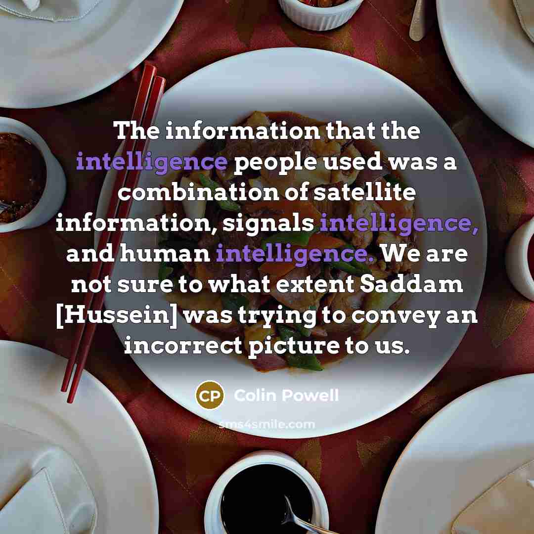 “The information that the intelligence people used was a combination of satellite information, signals intelligence, and human intelligence. We are not sure to what extent Saddam [Hussein] was trying to convey an incorrect picture to us.” quote by Colin Powell