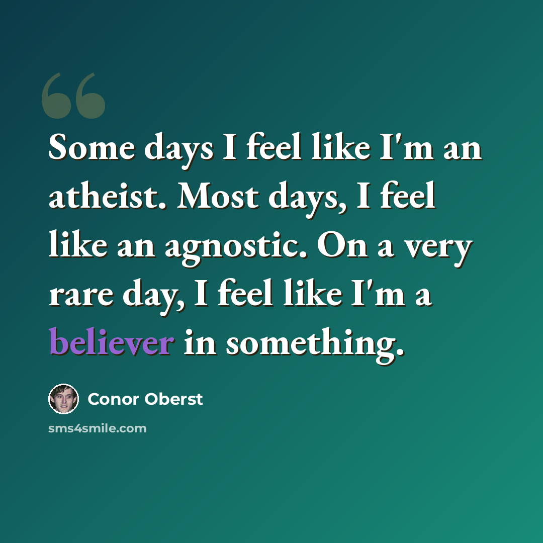 “Some days I feel like I'm an atheist. Most days, I feel like an agnostic. On a very rare day, I feel like I'm a believer in something.” quote by Conor Oberst