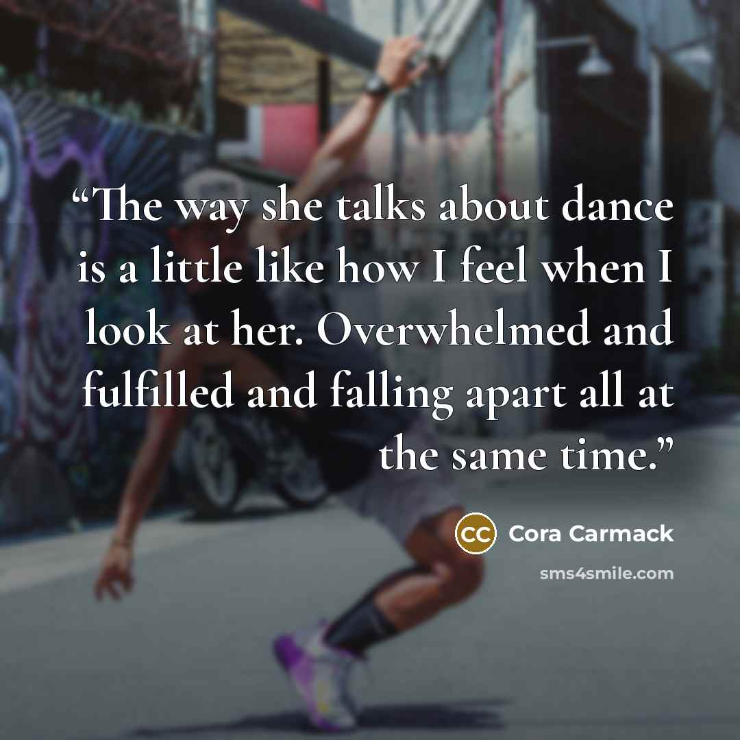 “The way she talks about dance is a little like how I feel when I look at her. Overwhelmed and fulfilled and falling apart all at the same time.” quote by Cora Carmack