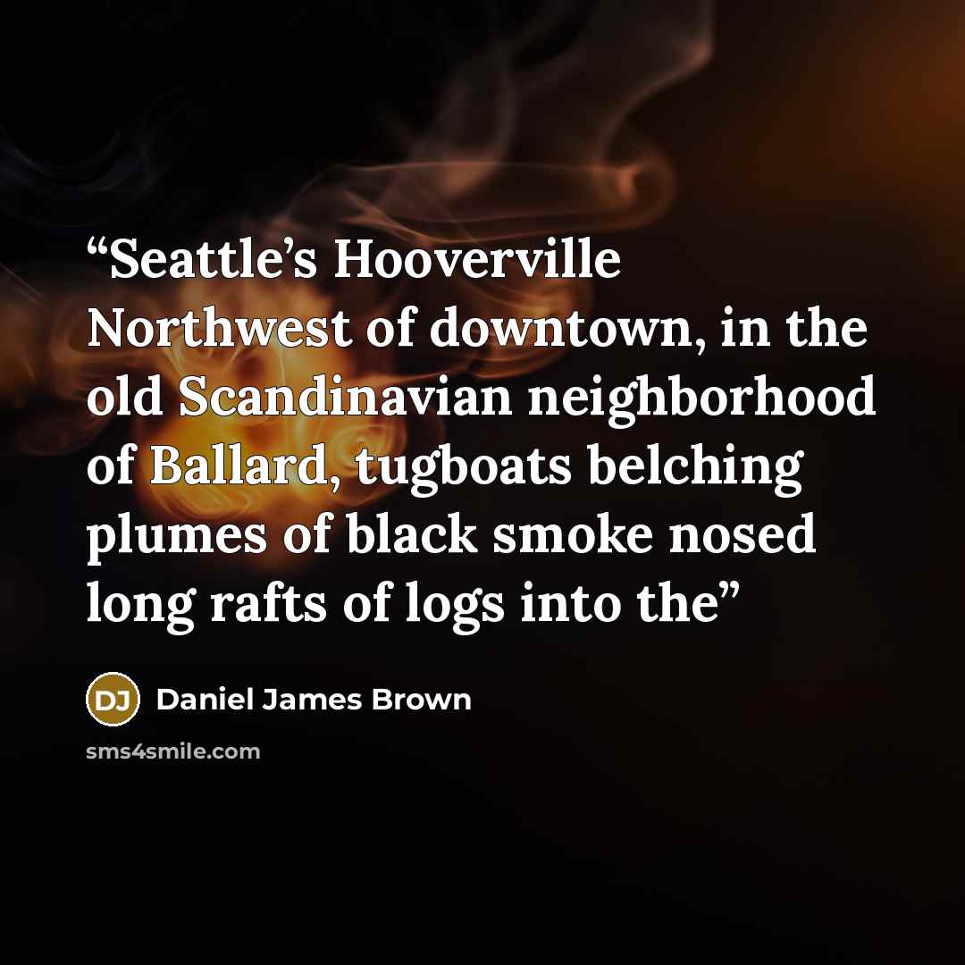 “Seattle’s Hooverville Northwest of downtown, in the old Scandinavian neighborhood of Ballard, tugboats belching plumes of black smoke nosed long rafts of logs into the” quote by Daniel James Brown