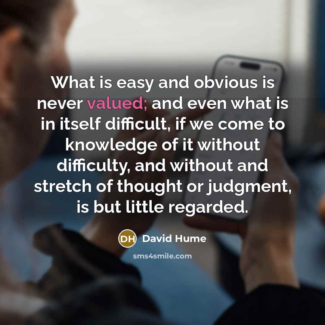 “What is easy and obvious is never valued; and even what is in itself difficult, if we come to knowledge of it without difficulty, and without and stretch of thought or judgment, is but little regarded.” quote by David Hume
