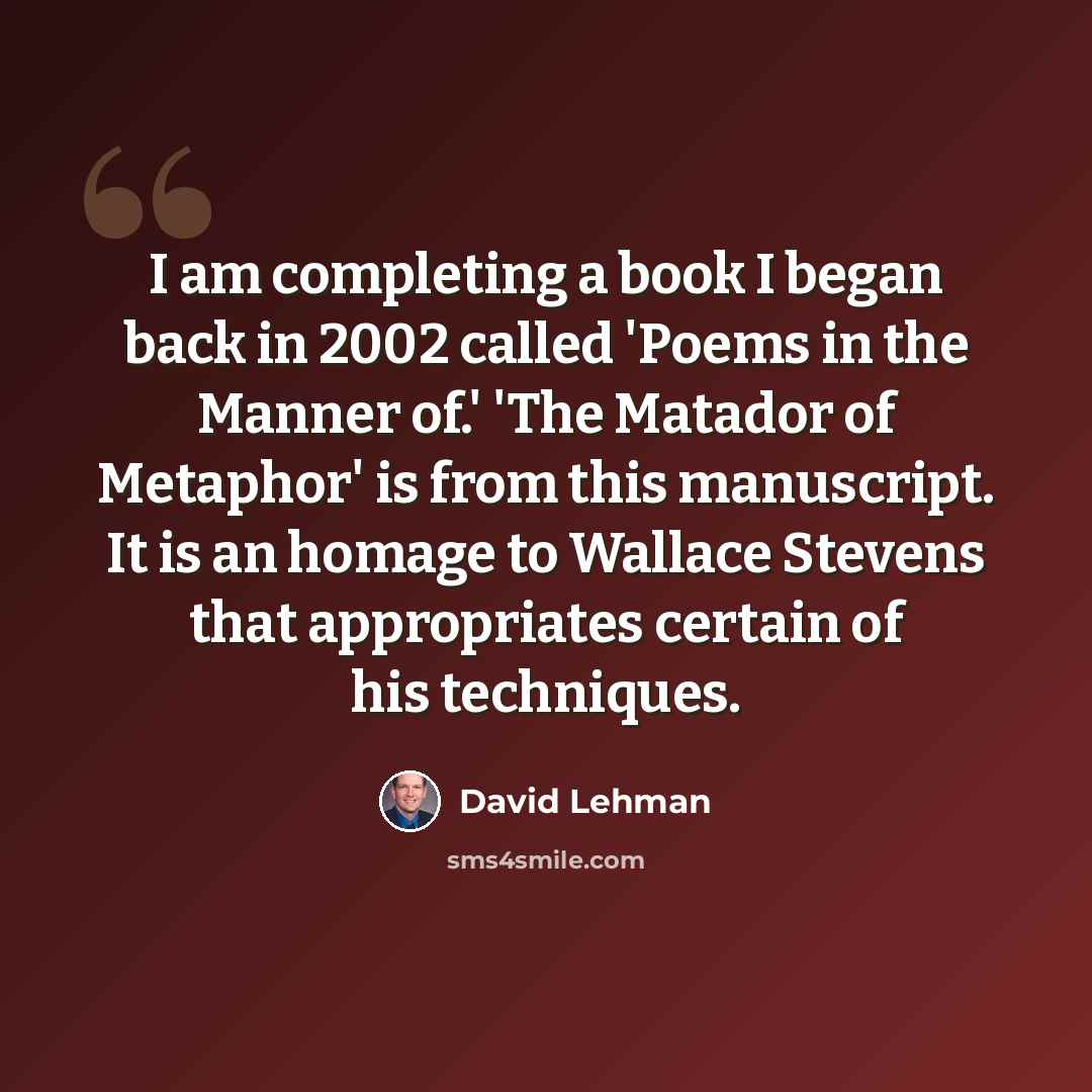 “I am completing a book I began back in 2002 called 'Poems in the Manner of.' 'The Matador of Metaphor' is from this manuscript. It is an homage to Wallace Stevens that appropriates certain of his techniques.” quote by David Lehman
