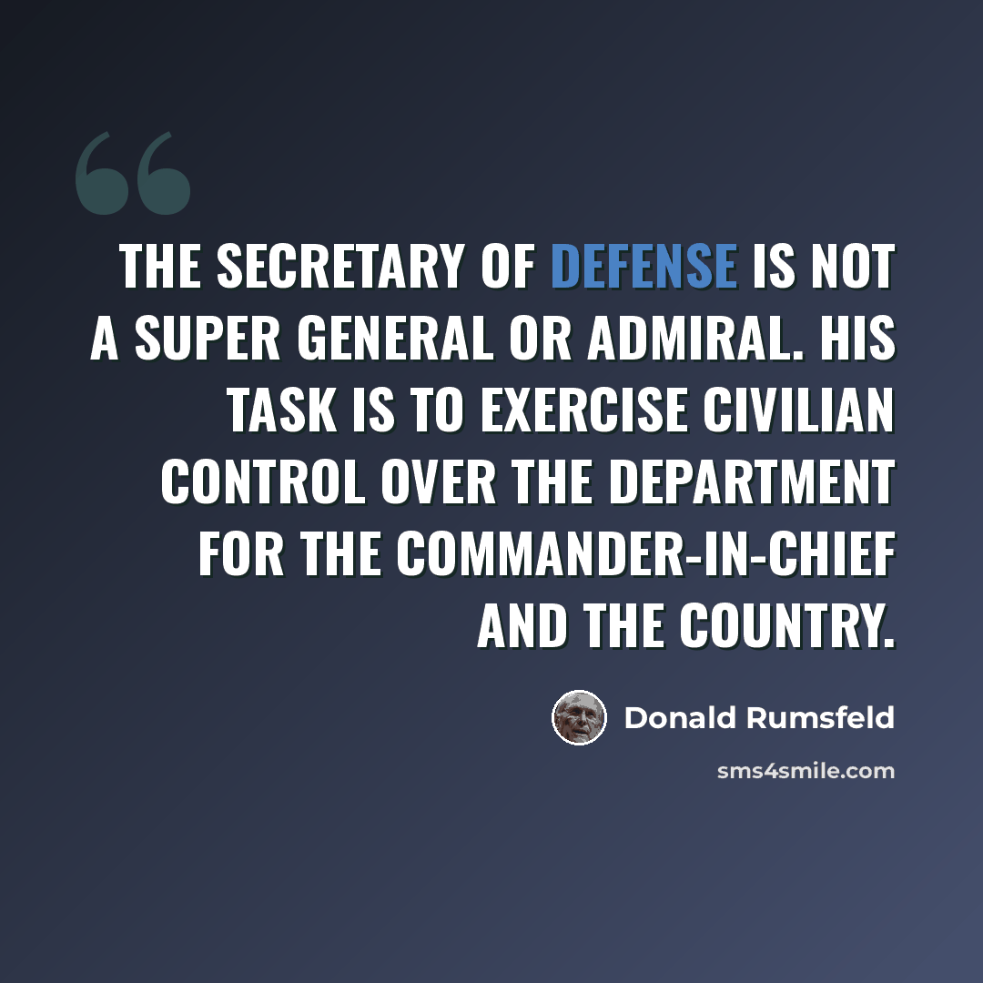 “The Secretary of Defense is not a super General or Admiral. His task is to exercise civilian control over the Department for the Commander-in-Chief and the country.” quote by Donald Rumsfeld