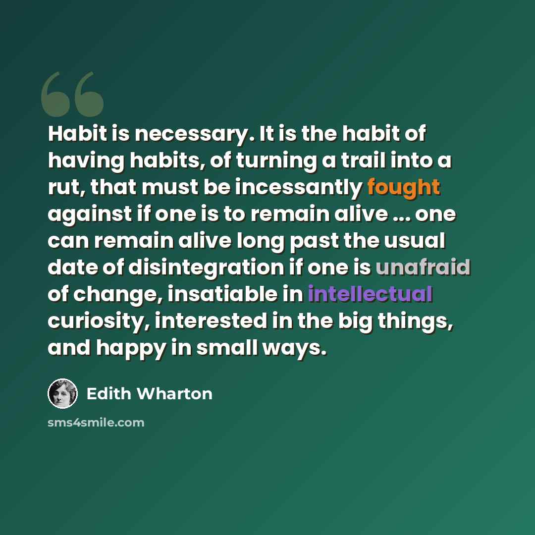 “Habit is necessary. It is the habit of having habits, of turning a trail into a rut, that must be incessantly fought against if one is to remain alive ... one can remain alive long past the usual date of disintegration if one is unafraid of change, insatiable in intellectual curiosity, interested…” quote by Edith Wharton