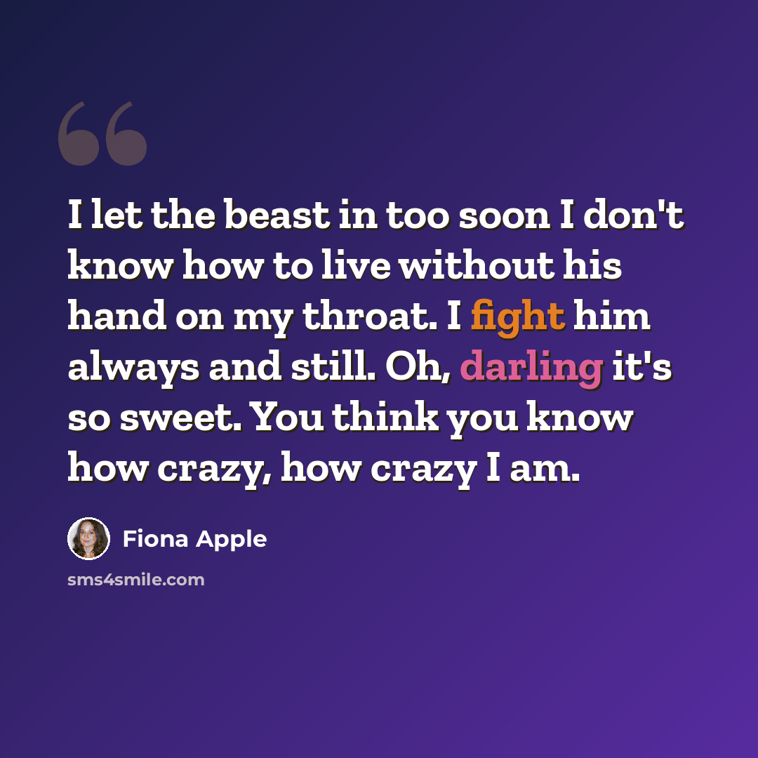 “I let the beast in too soon I don't know how to live without his hand on my throat. I fight him always and still. Oh, darling it's so sweet. You think you know how crazy, how crazy I am.” quote by Fiona Apple