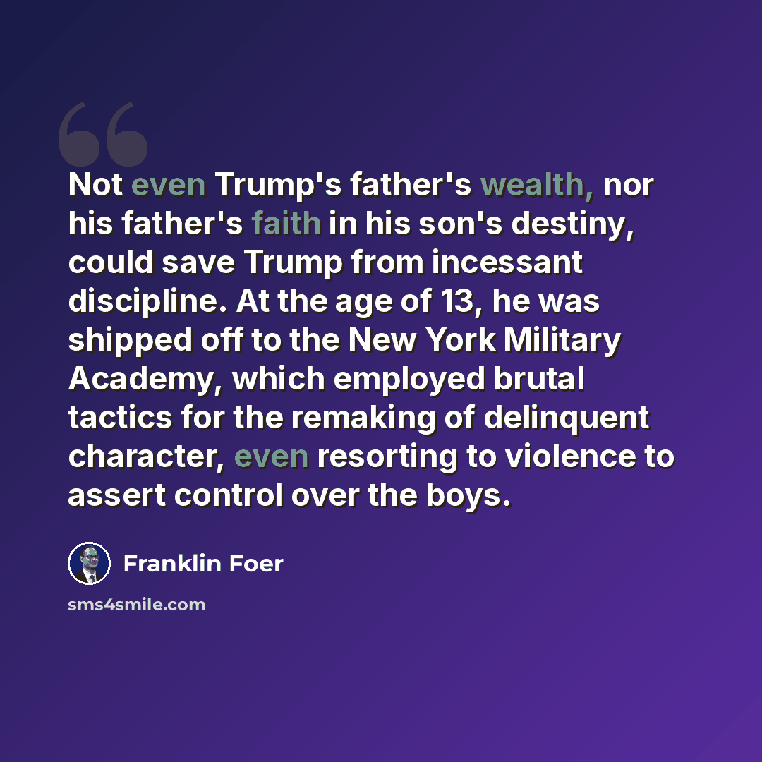 “Not even Trump's father's wealth, nor his father's faith in his son's destiny, could save Trump from incessant discipline. At the age of 13, he was shipped off to the New York Military Academy, which employed brutal tactics for the remaking of delinquent character, even resorting to violence to…” quote by Franklin Foer