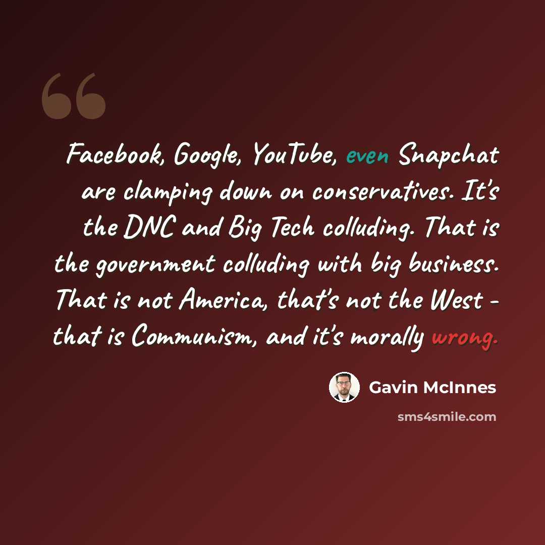 “Facebook, Google, YouTube, even Snapchat are clamping down on conservatives. It's the DNC and Big Tech colluding. That is the government colluding with big business. That is not America, that's not the West - that is Communism, and it's morally wrong.” quote by Gavin McInnes