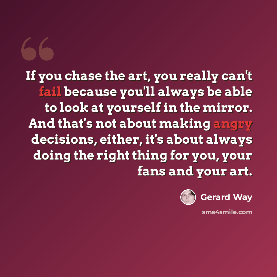 “If you chase the art, you really can't fail because you'll always be able to look at yourself in the mirror. And that's not about making angry decisions, either, it's about always doing the right thing for you, your fans and your art.” quote by Gerard Way