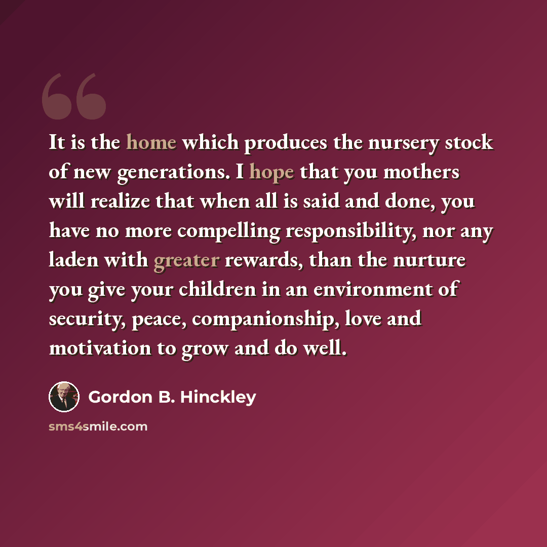 “It is the home which produces the nursery stock of new generations. I hope that you mothers will realize that when all is said and done, you have no more compelling responsibility, nor any laden with greater rewards, than the nurture you give your children in an environment of security, peace…” quote by Gordon B. Hinckley