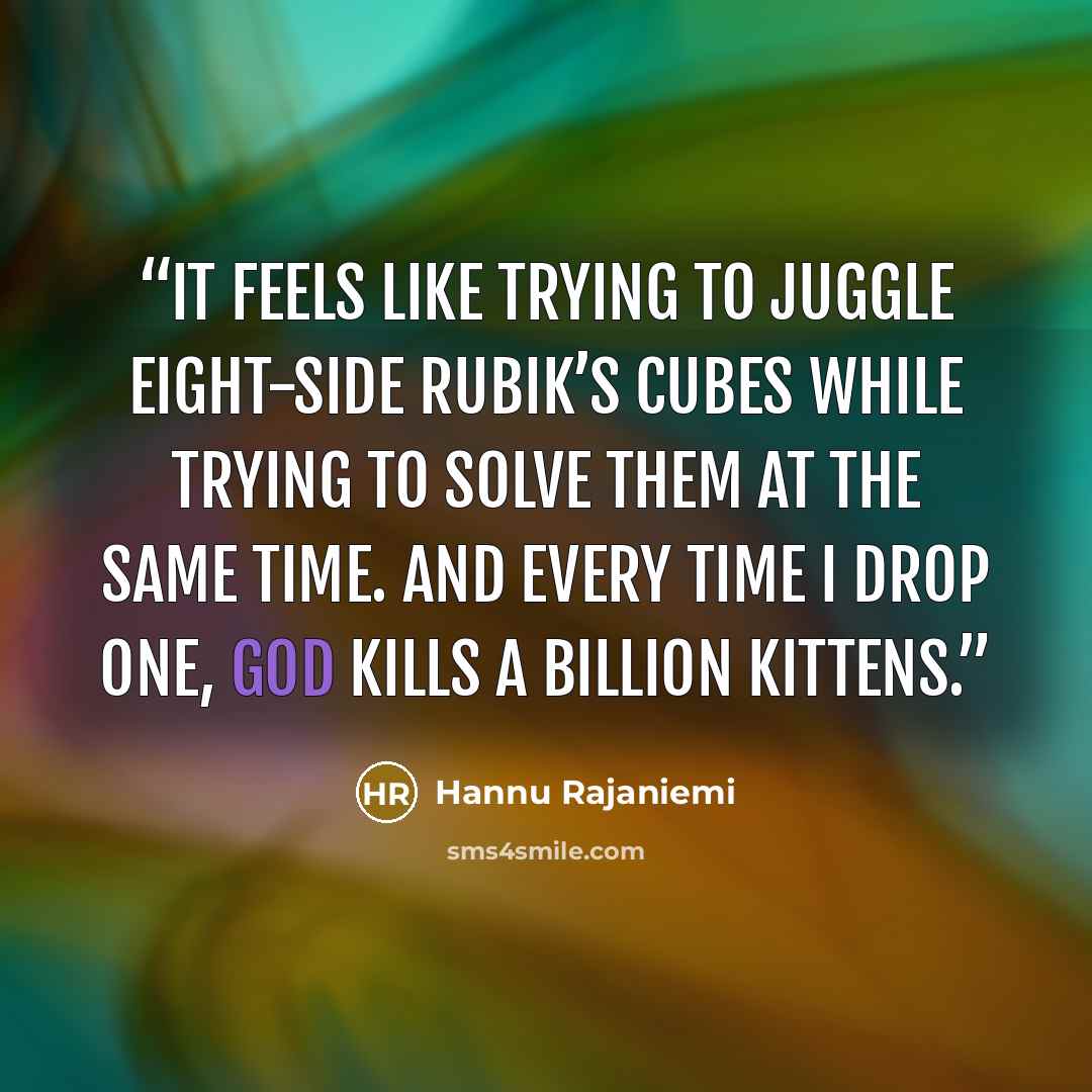 “It feels like trying to juggle eight-side Rubik’s cubes while trying to solve them at the same time. And every time I drop one, God kills a billion kittens.” quote by Hannu Rajaniemi