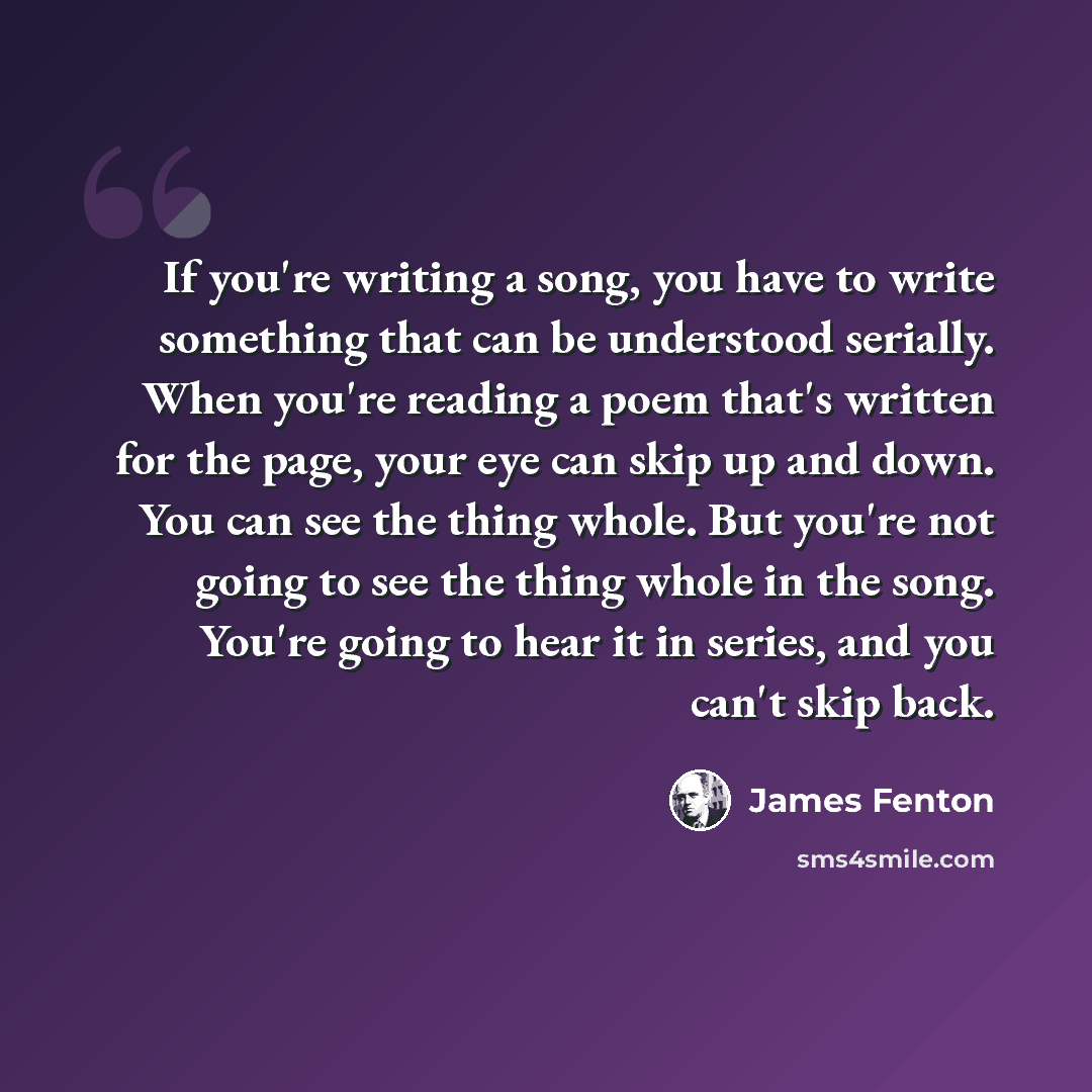 “If you're writing a song, you have to write something that can be understood serially. When you're reading a poem that's written for the page, your eye can skip up and down. You can see the thing whole. But you're not going to see the thing whole in the song. You're going to hear it in series, and…” quote by James Fenton