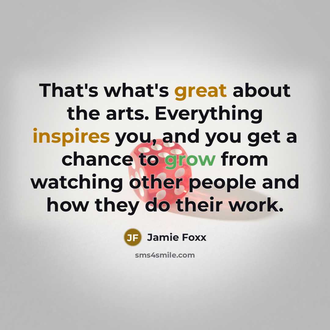 “That's what's great about the arts. Everything inspires you, and you get a chance to grow from watching other people and how they do their work.” quote by Jamie Foxx