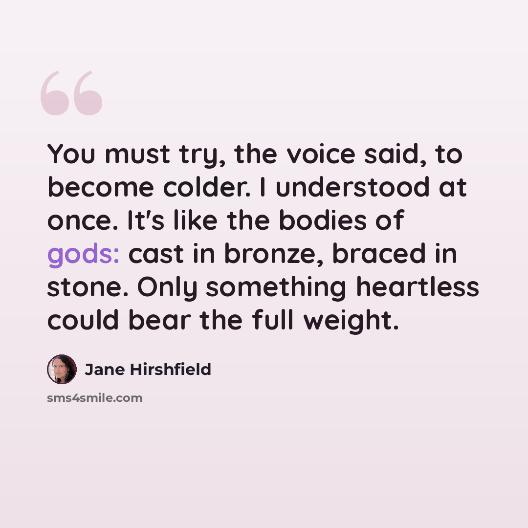 “You must try, the voice said, to become colder. I understood at once. It's like the bodies of gods: cast in bronze, braced in stone. Only something heartless could bear the full weight.” quote by Jane Hirshfield