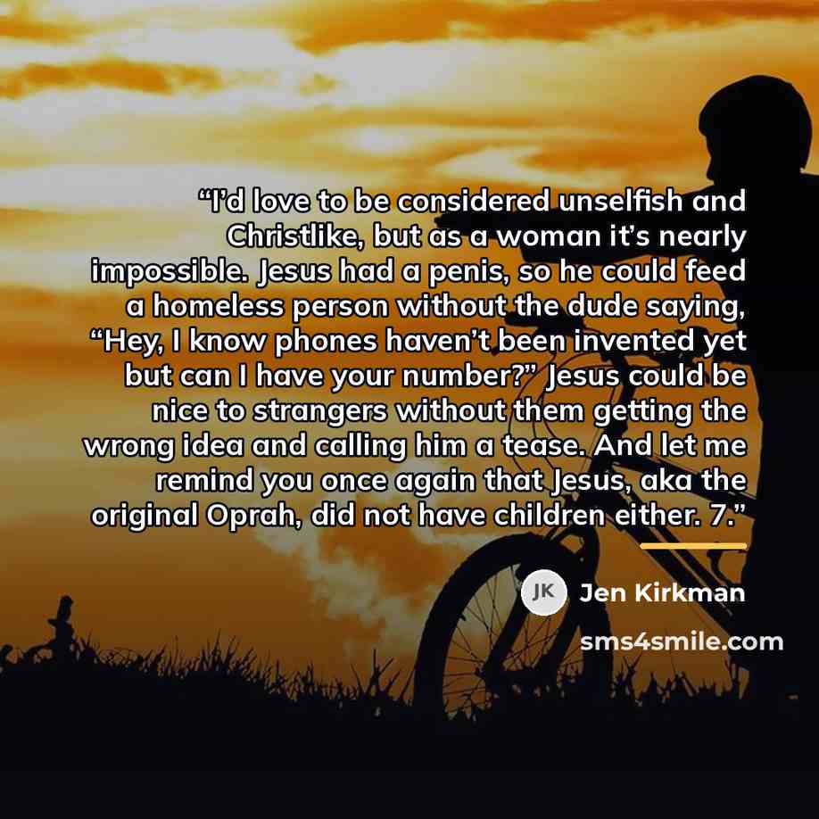 “I’d love to be considered unselfish and Christlike, but as a woman it’s nearly impossible. Jesus had a penis, so he could feed a homeless person without the dude saying, “Hey, I know phones haven’t been invented yet but can I have your number?” Jesus could be nice to strangers without them getting…” quote by Jen Kirkman