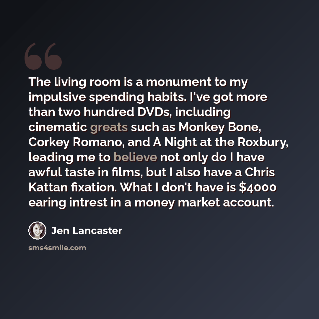 “The living room is a monument to my impulsive spending habits. I've got more than two hundred DVDs, including cinematic greats such as Monkey Bone, Corkey Romano, and A Night at the Roxbury, leading me to believe not only do I have awful taste in films, but I also have a Chris Kattan fixation…” quote by Jen Lancaster