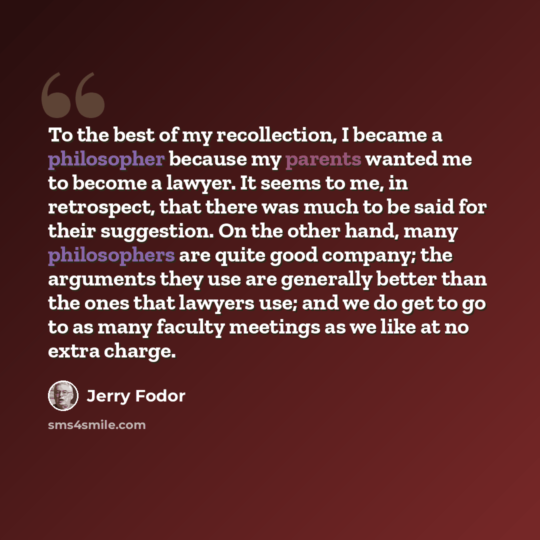 “To the best of my recollection, I became a philosopher because my parents wanted me to become a lawyer. It seems to me, in retrospect, that there was much to be said for their suggestion. On the other hand, many philosophers are quite good company; the arguments they use are generally better than…” quote by Jerry Fodor