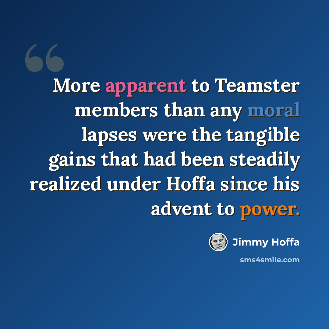 “More apparent to Teamster members than any moral lapses were the tangible gains that had been steadily realized under Hoffa since his advent to power.” quote by Jimmy Hoffa