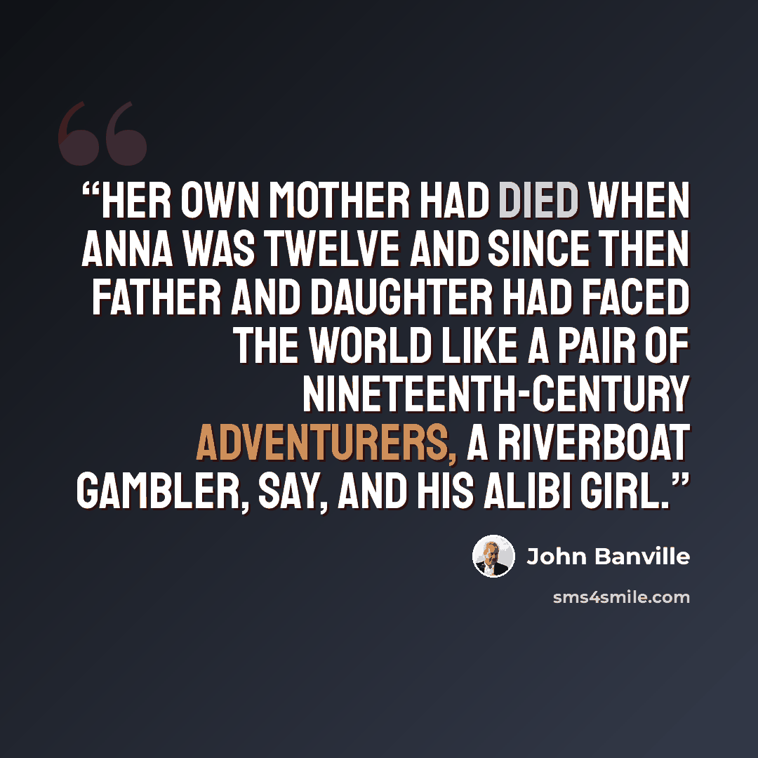 “Her own mother had died when Anna was twelve and since then father and daughter had faced the world like a pair of nineteenth-century adventurers, a riverboat gambler, say, and his alibi girl.” quote by John Banville