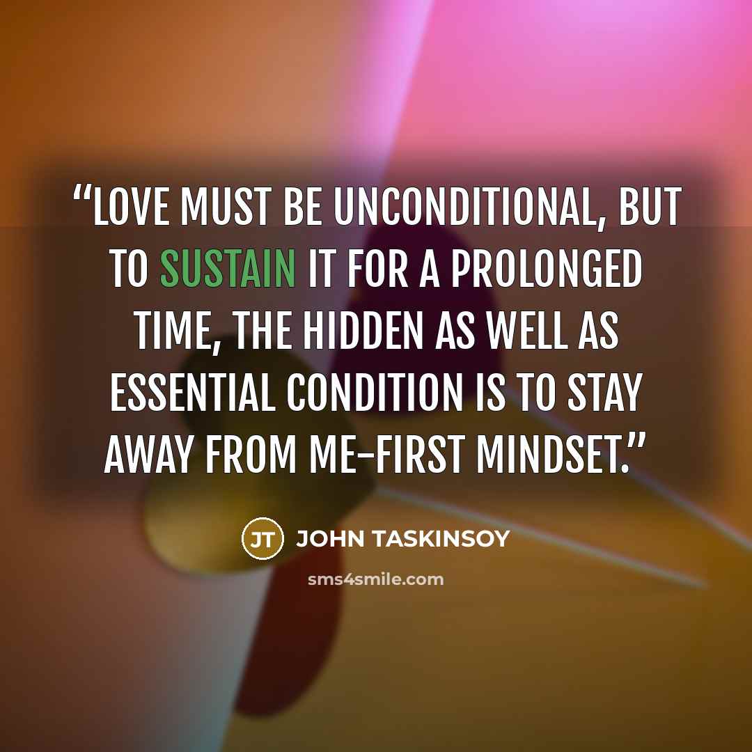 “Love must be unconditional, but to sustain it for a prolonged time, the hidden as well as essential condition is to stay away from me-first mindset.” quote by John Taskinsoy