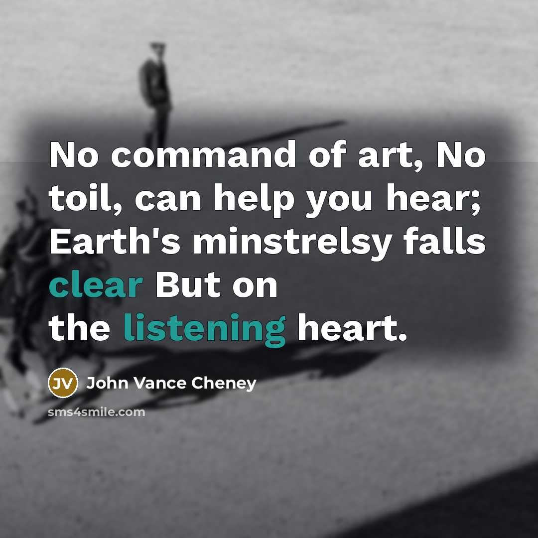 “No command of art, No toil, can help you hear; Earth's minstrelsy falls clear But on the listening heart.” quote by John Vance Cheney