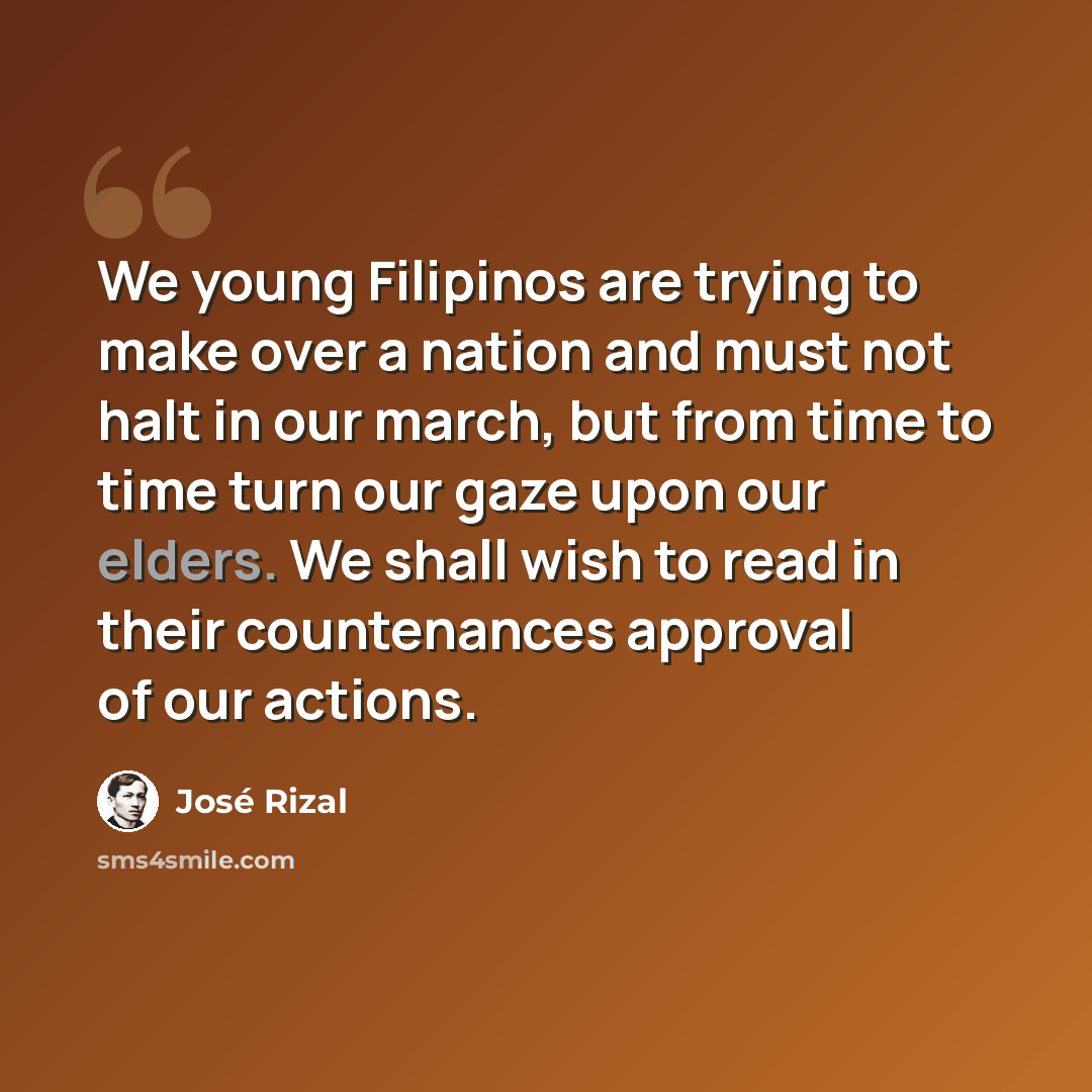 “We young Filipinos are trying to make over a nation and must not halt in our march, but from time to time turn our gaze upon our elders. We shall wish to read in their countenances approval of our actions.” quote by Jose Rizal
