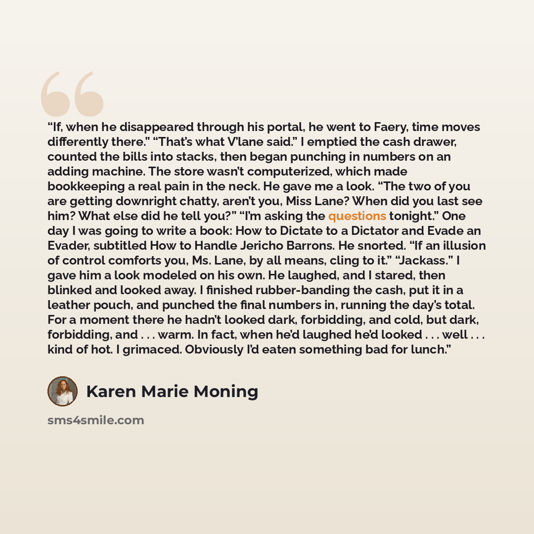 “If, when he disappeared through his portal, he went to Faery, time moves differently there.” “That’s what V’lane said.” I emptied the cash drawer, counted the bills into stacks, then began punching in numbers on an adding machine. The store wasn’t computerized, which made bookkeeping a real pain…” quote by Karen Marie Moning
