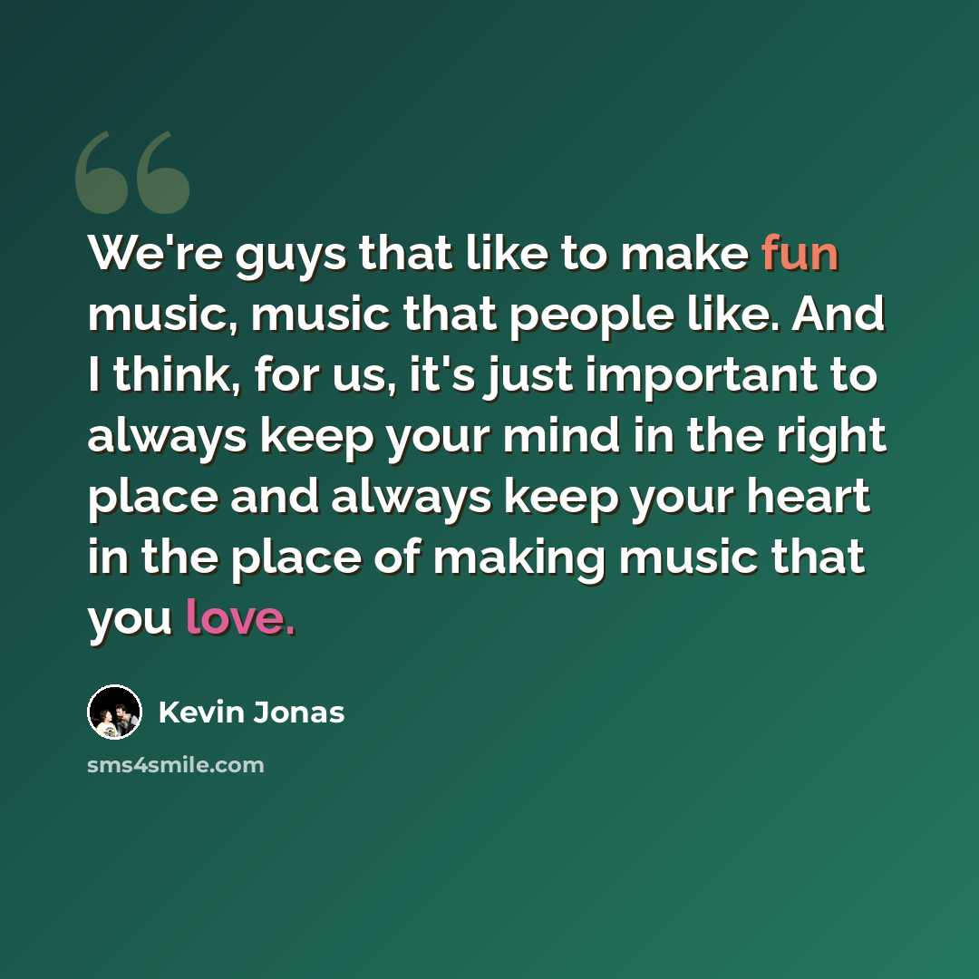 “We're guys that like to make fun music, music that people like. And I think, for us, it's just important to always keep your mind in the right place and always keep your heart in the place of making music that you love.” quote by Kevin Jonas