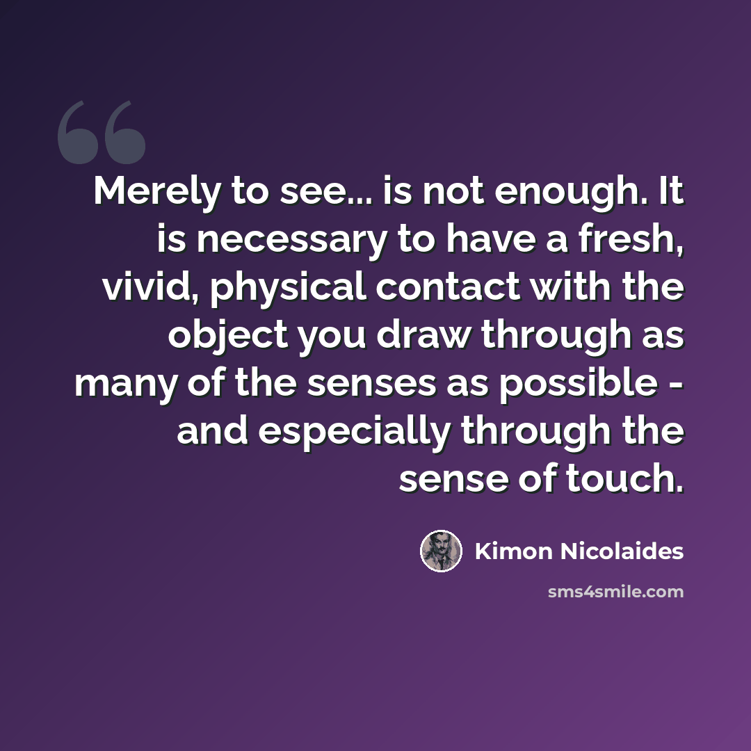 “Merely to see... is not enough. It is necessary to have a fresh, vivid, physical contact with the object you draw through as many of the senses as possible - and especially through the sense of touch.” quote by Kimon Nicolaides