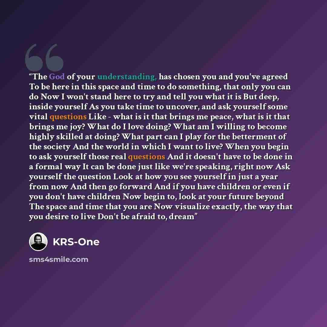 “The God of your understanding, has chosen you and you've agreed To be here in this space and time to do something, that only you can do Now I won't stand here to try and tell you what it is But deep, inside yourself As you take time to uncover, and ask yourself some vital questions Like - what is…” quote by KRS-One