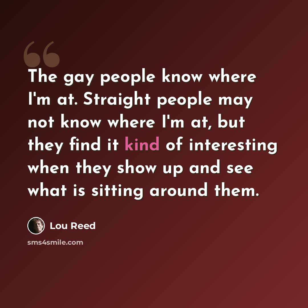 “The gay people know where I'm at. Straight people may not know where I'm at, but they find it kind of interesting when they show up and see what is sitting around them.” quote by Lou Reed