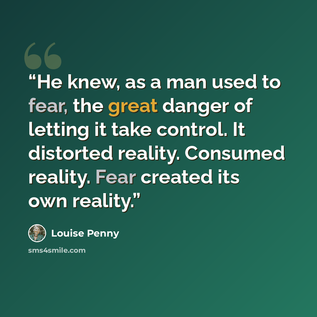 “He knew, as a man used to fear, the great danger of letting it take control. It distorted reality. Consumed reality. Fear created its own reality.” quote by Louise Penny