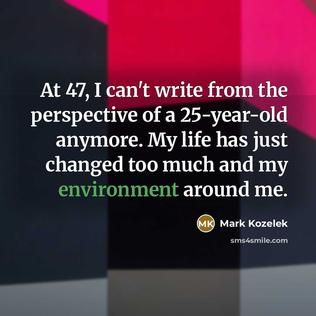 “At 47, I can't write from the perspective of a 25-year-old anymore. My life has just changed too much and my environment around me.” quote by Mark Kozelek