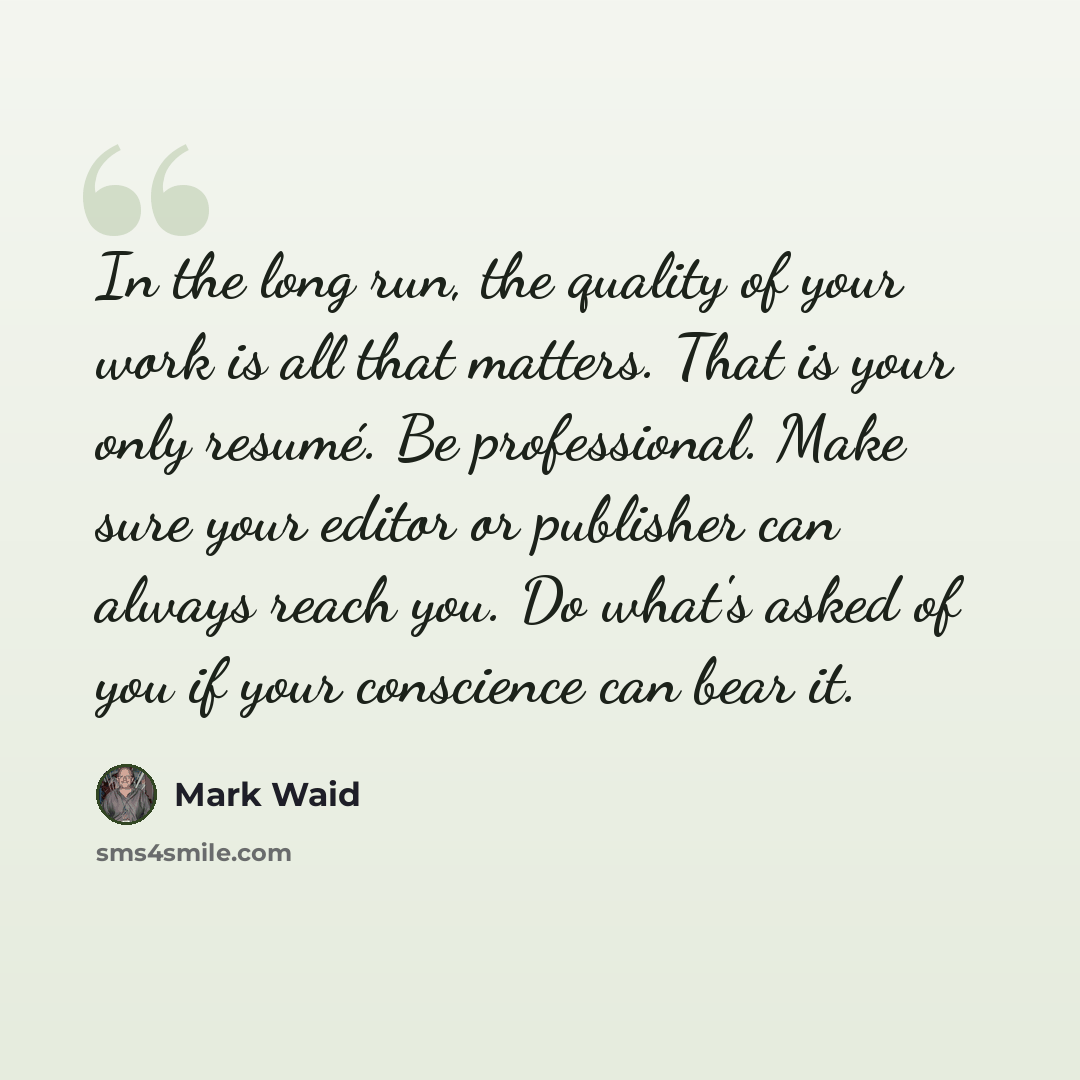 “In the long run, the quality of your work is all that matters. That is your only resumé. Be professional. Make sure your editor or publisher can always reach you. Do what's asked of you if your conscience can bear it.” quote by Mark Waid