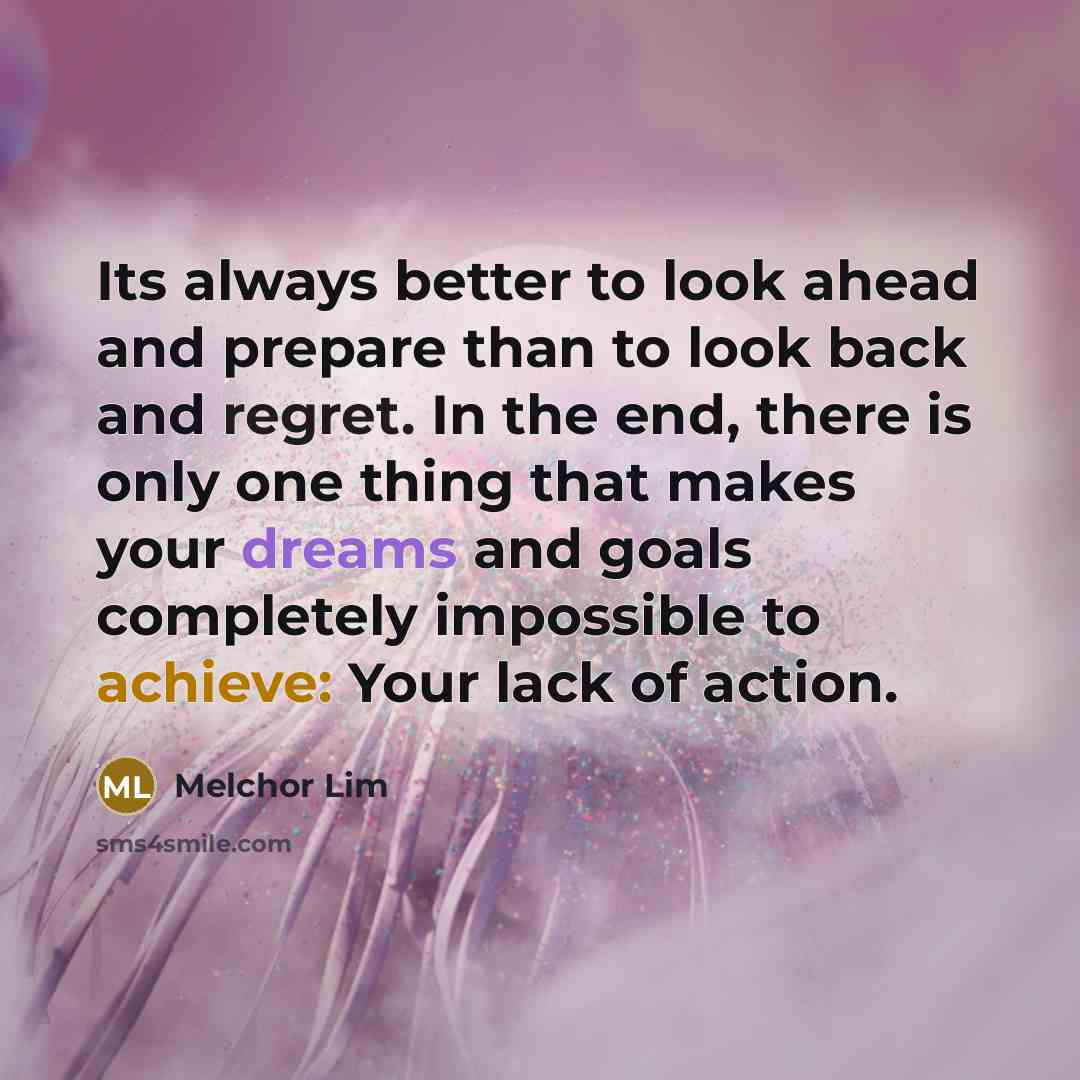 “Its always better to look ahead and prepare than to look back and regret. In the end, there is only one thing that makes your dreams and goals completely impossible to achieve: Your lack of action.” quote by Melchor Lim