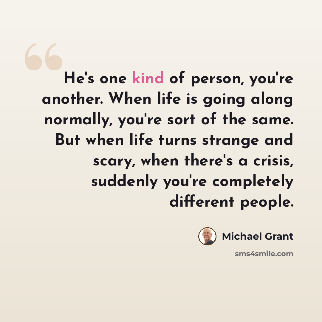 “He's one kind of person, you're another. When life is going along normally, you're sort of the same. But when life turns strange and scary, when there's a crisis, suddenly you're completely different people.” quote by Michael Grant