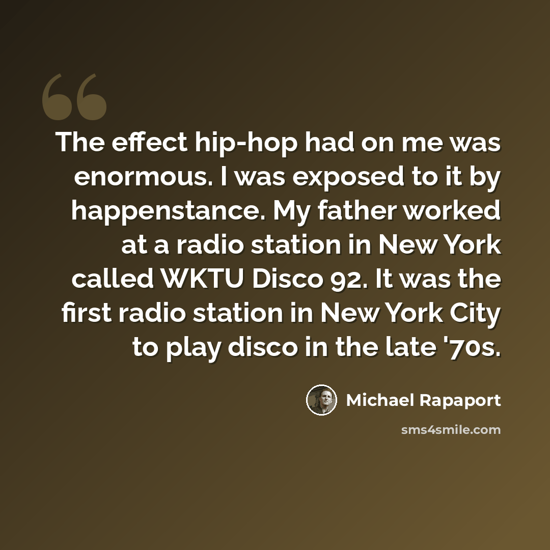 “The effect hip-hop had on me was enormous. I was exposed to it by happenstance. My father worked at a radio station in New York called WKTU Disco 92. It was the first radio station in New York City to play disco in the late '70s.” quote by Michael Rapaport
