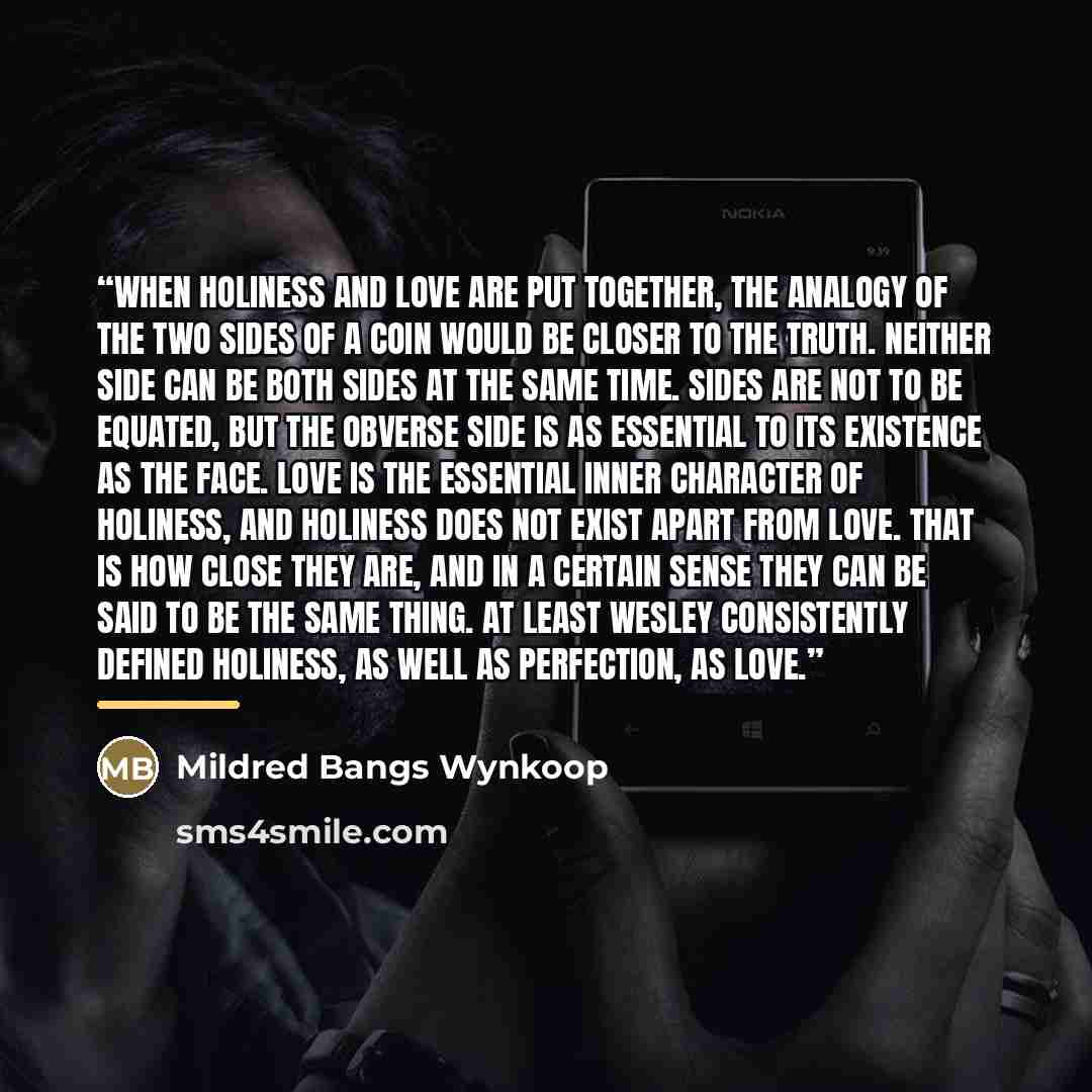 “When holiness and love are put together, the analogy of the two sides of a coin would be closer to the truth. Neither side can be both sides at the same time. Sides are not to be equated, but the obverse side is as essential to its existence as the face. Love is the essential inner character of…” quote by Mildred Bangs Wynkoop