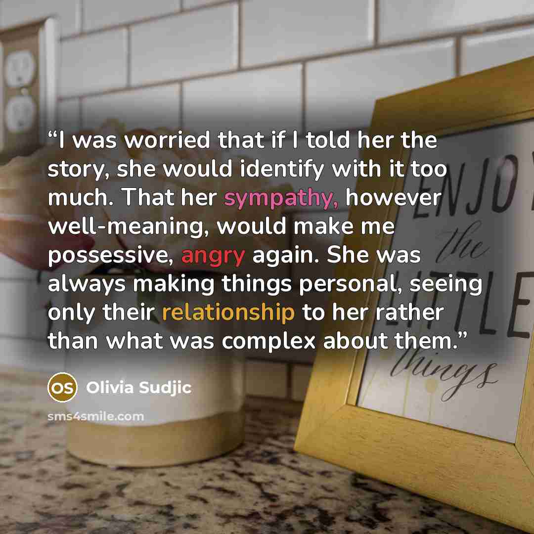 “I was worried that if I told her the story, she would identify with it too much. That her sympathy, however well-meaning, would make me possessive, angry again. She was always making things personal, seeing only their relationship to her rather than what was complex about them.” quote by Olivia Sudjic