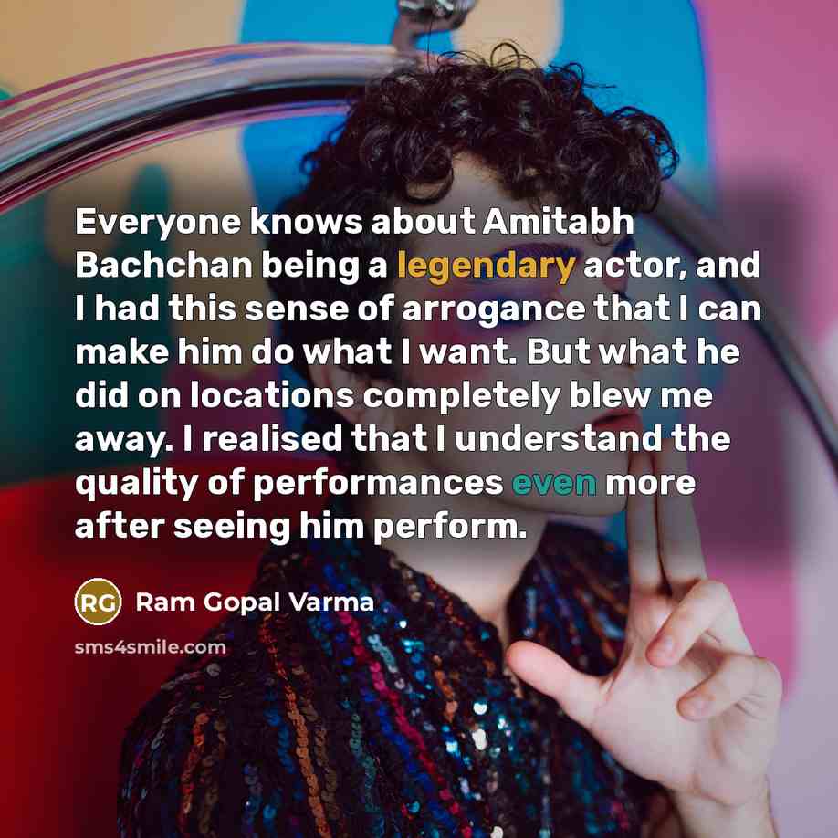 “Everyone knows about Amitabh Bachchan being a legendary actor, and I had this sense of arrogance that I can make him do what I want. But what he did on locations completely blew me away. I realised that I understand the quality of performances even more after seeing him perform.” quote by Ram Gopal Varma