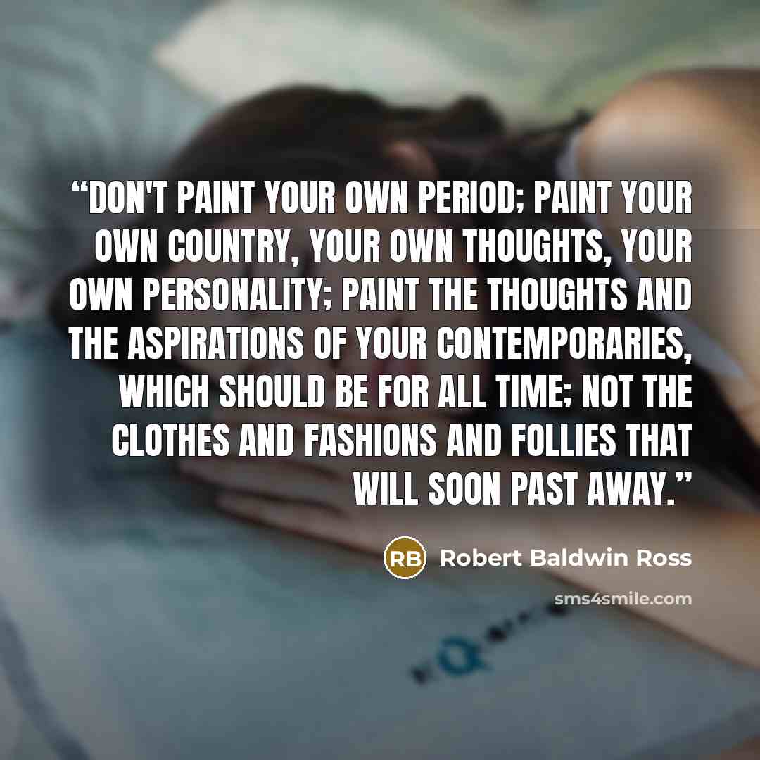 “Don't paint your own period; paint your own country, your own thoughts, your own personality; paint the thoughts and the aspirations of your contemporaries, which should be for all time; not the clothes and fashions and follies that will soon past away.” quote by Robert Baldwin Ross