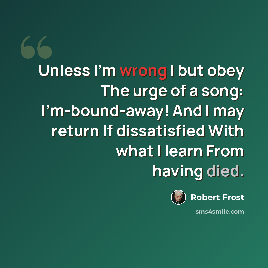 “Unless I'm wrong I but obey The urge of a song: I'm-bound-away! And I may return If dissatisfied With what I learn From having died.” quote by Robert Frost