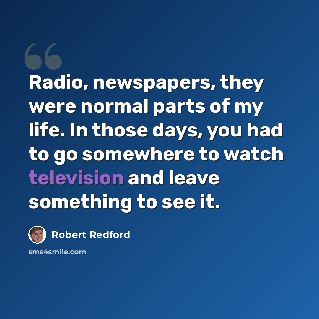 “Radio, newspapers, they were normal parts of my life. In those days, you had to go somewhere to watch television and leave something to see it.” quote by Robert Redford