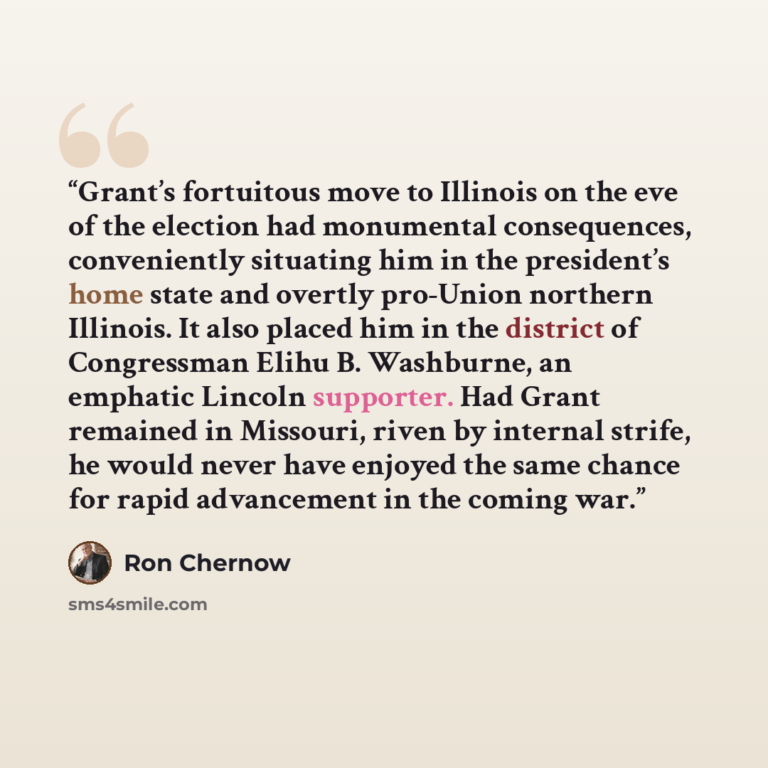 “Grant’s fortuitous move to Illinois on the eve of the election had monumental consequences, conveniently situating him in the president’s home state and overtly pro-Union northern Illinois. It also placed him in the district of Congressman Elihu B. Washburne, an emphatic Lincoln supporter. Had…” quote by Ron Chernow