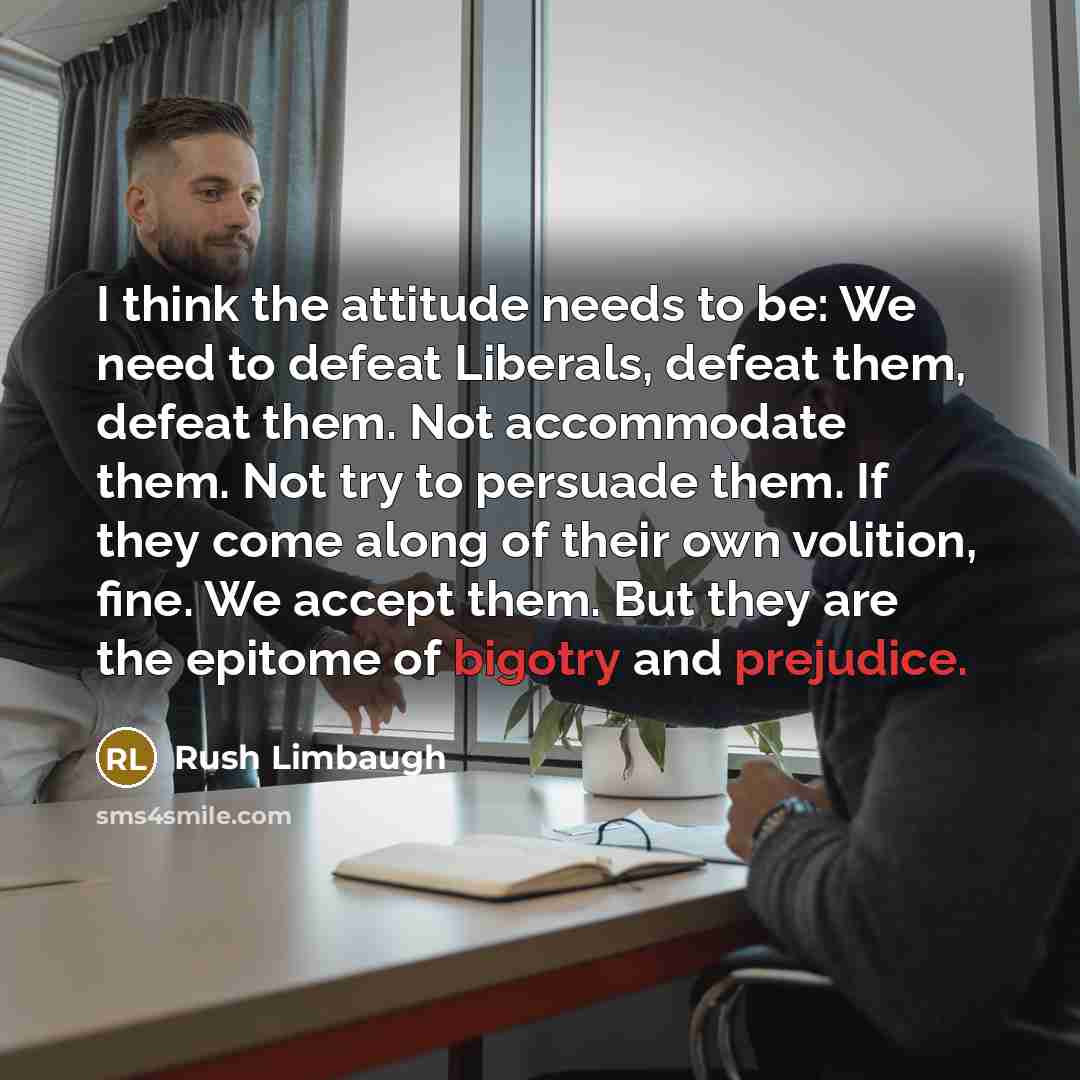 “I think the attitude needs to be: We need to defeat Liberals, defeat them, defeat them. Not accommodate them. Not try to persuade them. If they come along of their own volition, fine. We accept them. But they are the epitome of bigotry and prejudice.” quote by Rush Limbaugh
