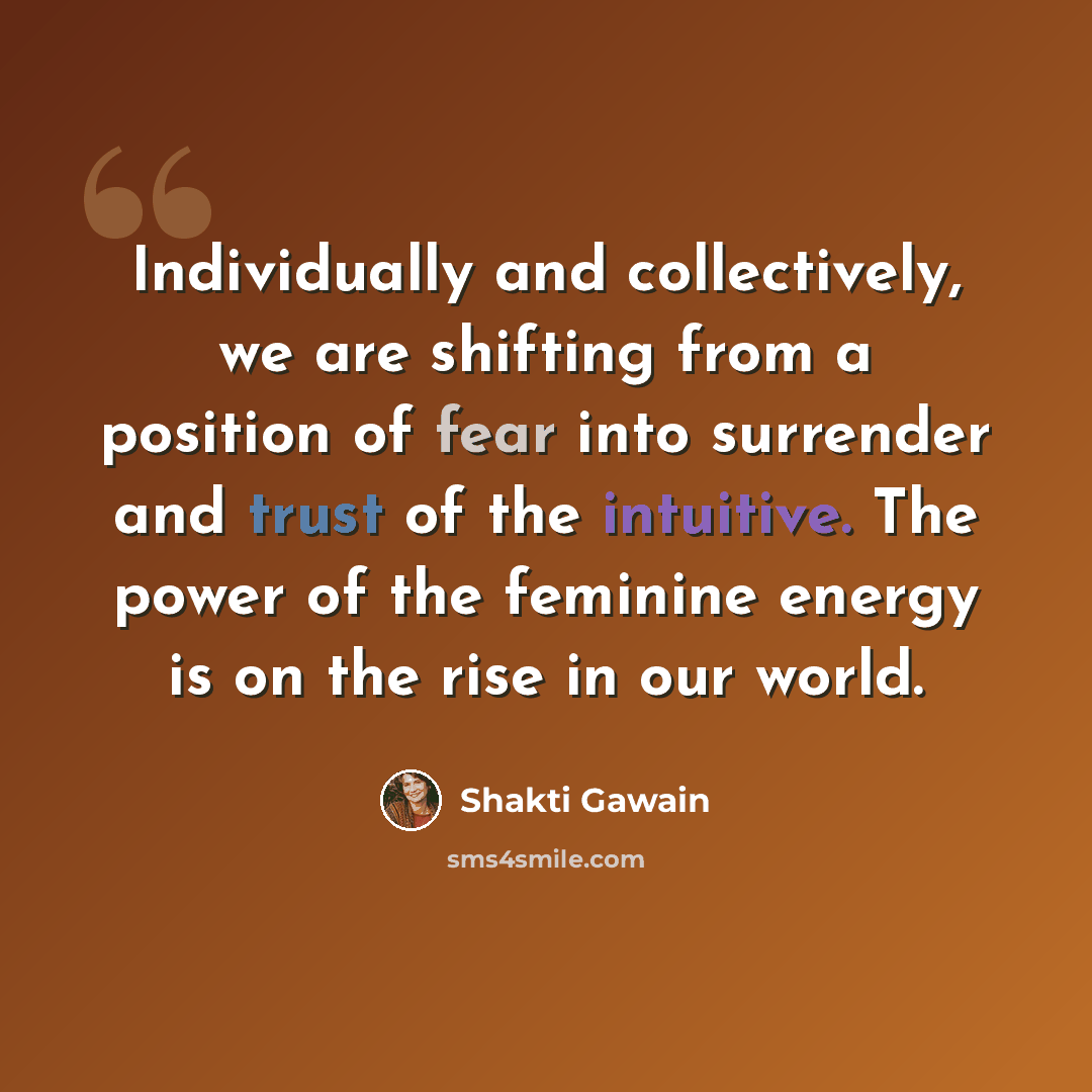 “Individually and collectively, we are shifting from a position of fear into surrender and trust of the intuitive. The power of the feminine energy is on the rise in our world.” quote by Shakti Gawain