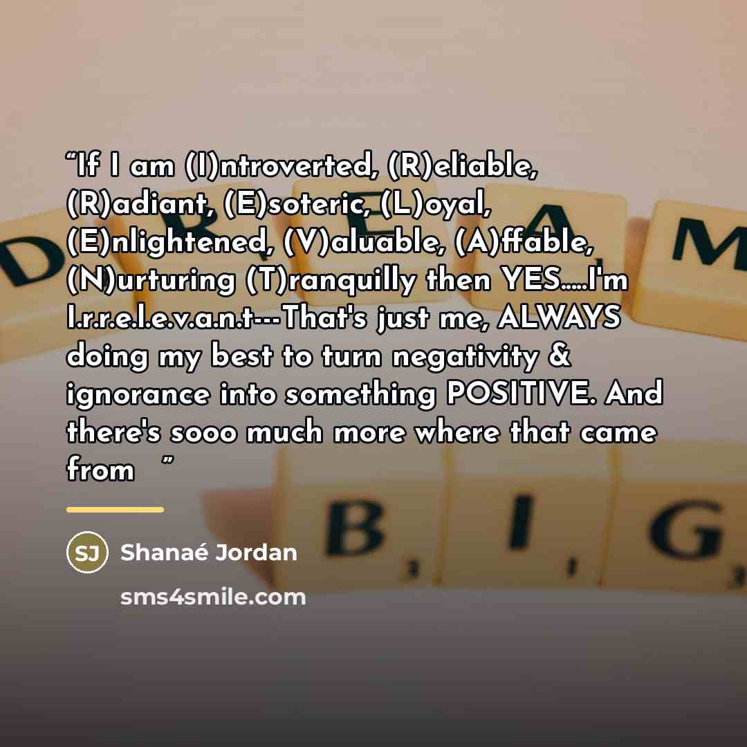 “If I am (I)ntroverted, (R)eliable, (R)adiant, (E)soteric, (L)oyal, (E)nlightened, (V)aluable, (A)ffable, (N)urturing (T)ranquilly then YES…I'm I.r.r.e.l.e.v.a.n.t---That's just me, ALWAYS doing my best to turn negativity & ignorance into something POSITIVE. And there's sooo much more where that…” quote by Shanaé Jordan